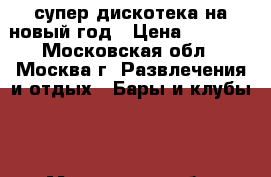 супер дискотека на новый год › Цена ­ 1 000 - Московская обл., Москва г. Развлечения и отдых » Бары и клубы   . Московская обл.,Москва г.